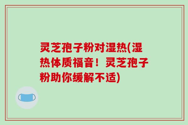 灵芝孢子粉对湿热(湿热体质福音!灵芝孢子粉助你缓解不适) 灵芝孢子粉对湿热(湿热体质福音!灵芝孢子粉助你缓解不适)