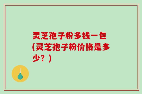 灵芝孢子粉多钱一包 (灵芝孢子粉价格是多少?) 灵芝孢子粉多钱一包 (灵芝孢子粉价格是多少?)