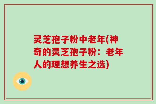 灵芝孢子粉中老年(神奇的灵芝孢子粉:老年人的理想养生之选) 灵芝孢子粉中老年(神奇的灵芝孢子粉:老年人的理想养生之选)