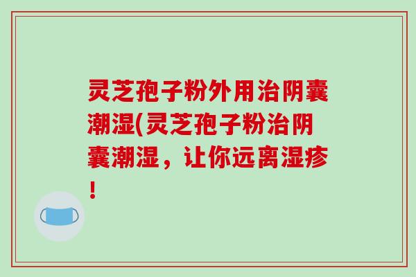 灵芝孢子粉外用阴囊潮湿(灵芝孢子粉阴囊潮湿,让你远离! 灵芝孢子粉外用阴囊潮湿(灵芝孢子粉阴囊潮湿,让你远离!