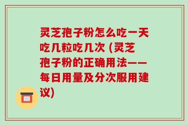 灵芝孢子粉怎么吃一天吃几粒吃几次 (灵芝孢子粉的正确用法——每日用量及分次服用建议)