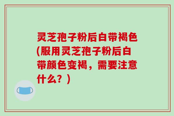 灵芝孢子粉后白带褐色(服用灵芝孢子粉后白带颜色变褐，需要注意什么？)