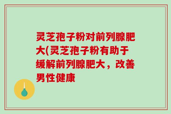灵芝孢子粉对前列腺肥大(灵芝孢子粉有助于缓解前列腺肥大,改善男性健康 灵芝孢子粉对前列腺肥大(灵芝孢子粉有助于缓解前列腺肥大,改善男性健康