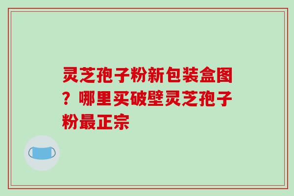 灵芝孢子粉新包装盒图?哪里买破壁灵芝孢子粉正宗 灵芝孢子粉新包装盒图?哪里买破壁灵芝孢子粉正宗
