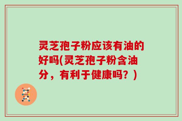 灵芝孢子粉应该有油的好吗(灵芝孢子粉含油分,有利于健康吗?) 灵芝孢子粉应该有油的好吗(灵芝孢子粉含油分,有利于健康吗?)