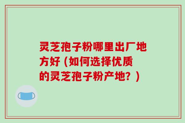 灵芝孢子粉哪里出厂地方好 (如何选择优质的灵芝孢子粉产地?) 灵芝孢子粉哪里出厂地方好 (如何选择优质的灵芝孢子粉产地?)