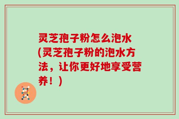 灵芝孢子粉怎么泡水 (灵芝孢子粉的泡水方法，让你更好地享受营养！)