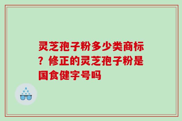 灵芝孢子粉多少类商标?修正的灵芝孢子粉是国食健字号吗 灵芝孢子粉多少类商标?修正的灵芝孢子粉是国食健字号吗