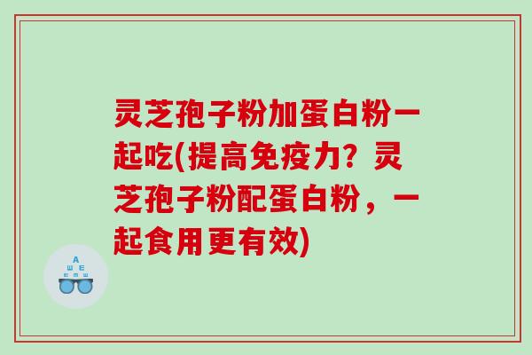 灵芝孢子粉加蛋白粉一起吃(提高免疫力？灵芝孢子粉配蛋白粉，一起食用更有效)