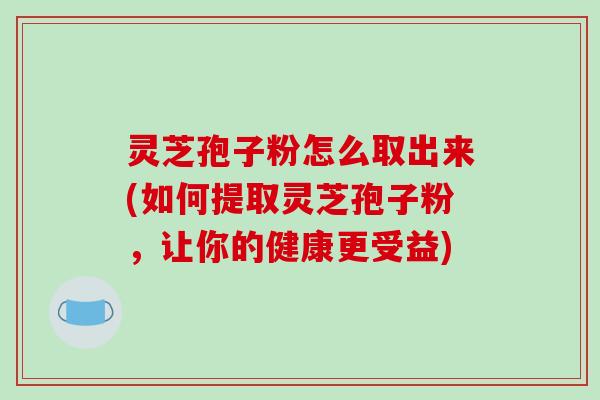 灵芝孢子粉怎么取出来(如何提取灵芝孢子粉,让你的健康更受益) 灵芝孢子粉怎么取出来(如何提取灵芝孢子粉,让你的健康更受益)