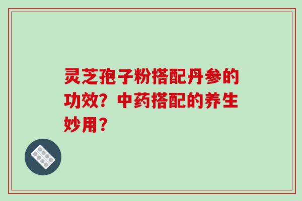 灵芝孢子粉搭配丹参的功效?搭配的养生妙用? 灵芝孢子粉搭配丹参的功效?搭配的养生妙用?