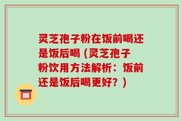 灵芝孢子粉在饭前喝还是饭后喝 (灵芝孢子粉饮用方法解析：饭前还是饭后喝更好？)