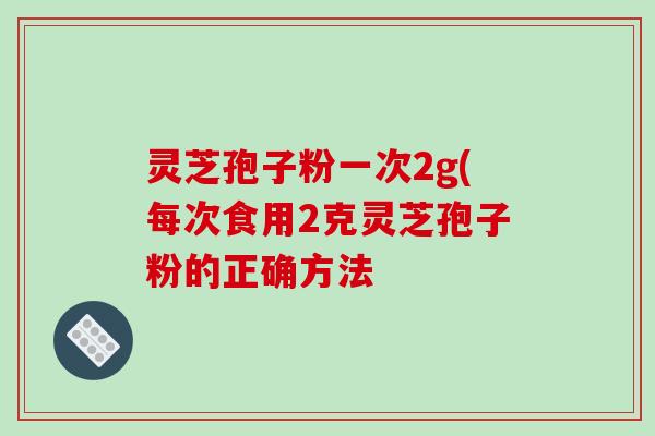 灵芝孢子粉一次2g(每次食用2克灵芝孢子粉的正确方法