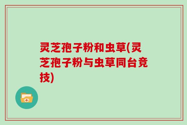 灵芝孢子粉和虫草(灵芝孢子粉与虫草同台竞技)