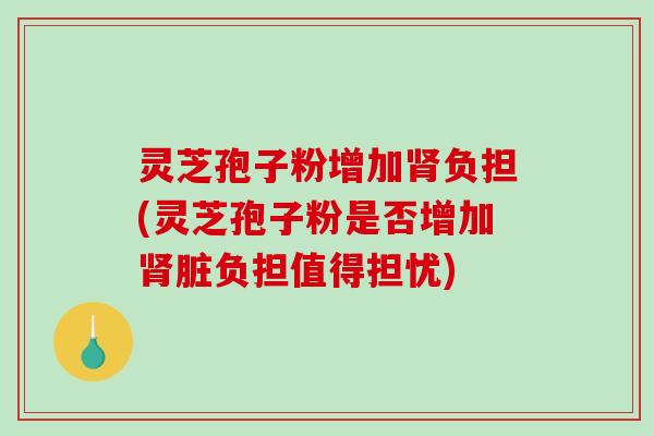 灵芝孢子粉增加负担(灵芝孢子粉是否增加脏负担值得担忧)