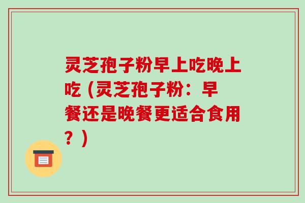 灵芝孢子粉早上吃晚上吃 (灵芝孢子粉：早餐还是晚餐更适合食用？)
