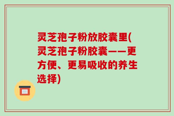 灵芝孢子粉放胶囊里(灵芝孢子粉胶囊——更方便、更易吸收的养生选择) 灵芝孢子粉放胶囊里(灵芝孢子粉胶囊——更方便、更易吸收的养生选择)
