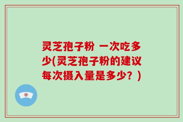 灵芝孢子粉 一次吃多少(灵芝孢子粉的建议每次摄入量是多少？)