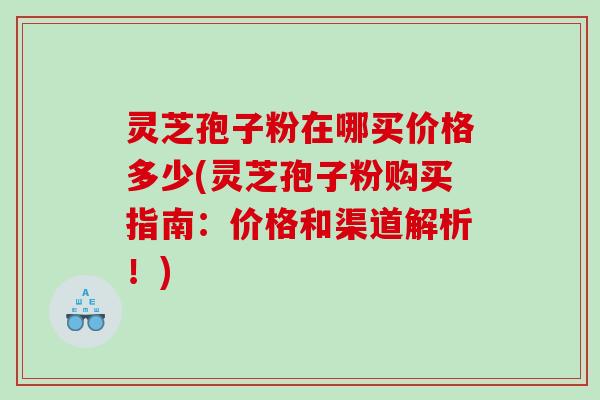 灵芝孢子粉在哪买价格多少(灵芝孢子粉购买指南：价格和渠道解析！)