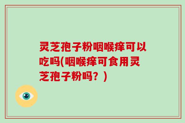 灵芝孢子粉咽喉痒可以吃吗(咽喉痒可食用灵芝孢子粉吗？)