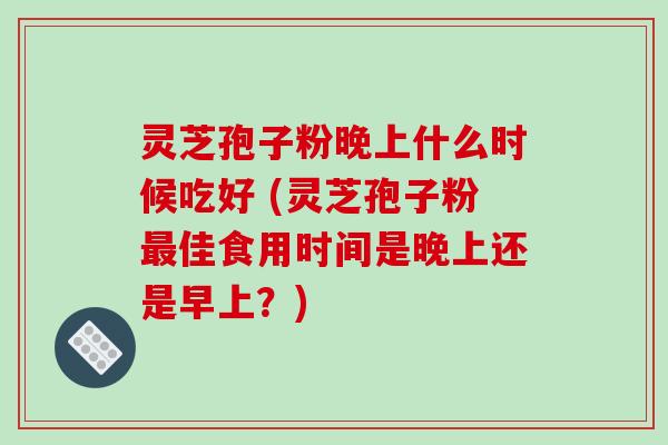 灵芝孢子粉晚上什么时候吃好 (灵芝孢子粉佳食用时间是晚上还是早上?) 灵芝孢子粉晚上什么时候吃好 (灵芝孢子粉佳食用时间是晚上还是早上?)