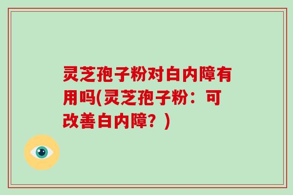 灵芝孢子粉对白内障有用吗(灵芝孢子粉:可改善白内障?) 灵芝孢子粉对白内障有用吗(灵芝孢子粉:可改善白内障?)