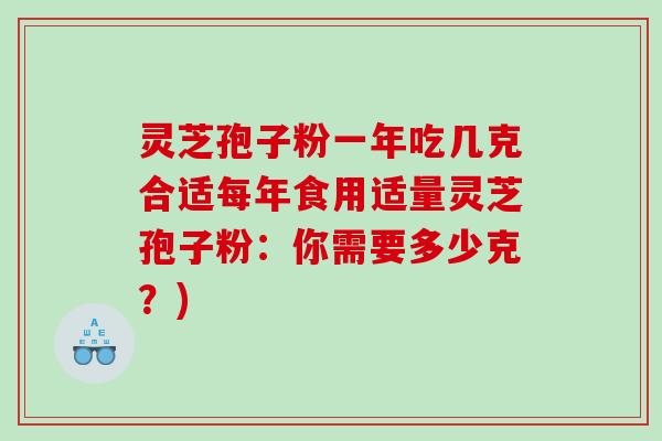 灵芝孢子粉一年吃几克合适每年食用适量灵芝孢子粉:你需要多少克?) 灵芝孢子粉一年吃几克合适每年食用适量灵芝孢子粉:你需要多少克?)
