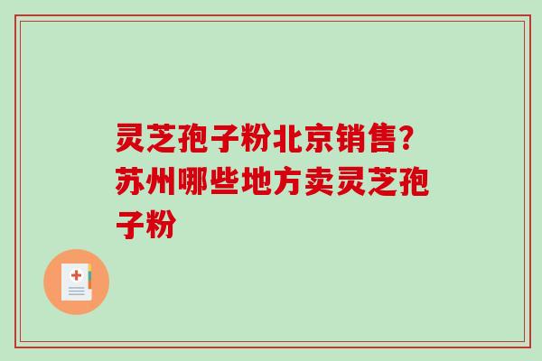 灵芝孢子粉北京销售？苏州哪些地方卖灵芝孢子粉