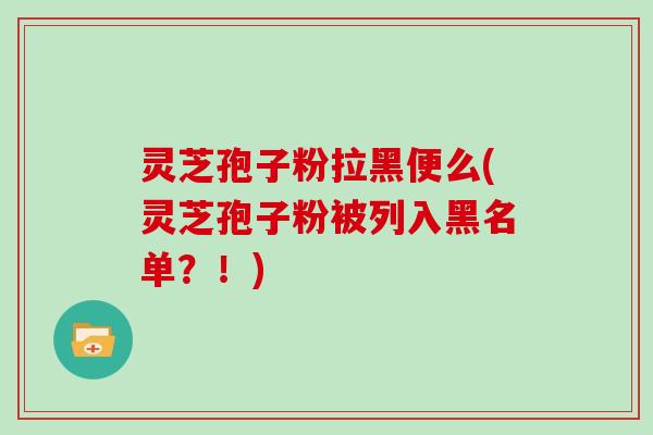 灵芝孢子粉拉黑便么(灵芝孢子粉被列入黑名单?!) 灵芝孢子粉拉黑便么(灵芝孢子粉被列入黑名单?!)