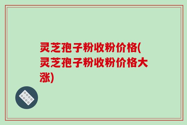 灵芝孢子粉收粉价格(灵芝孢子粉收粉价格大涨)