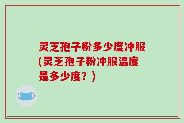 灵芝孢子粉多少度冲服(灵芝孢子粉冲服温度是多少度？)