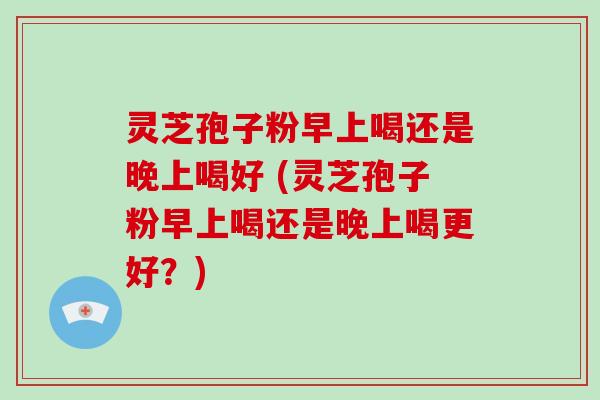 灵芝孢子粉早上喝还是晚上喝好 (灵芝孢子粉早上喝还是晚上喝更好?) 灵芝孢子粉早上喝还是晚上喝好 (灵芝孢子粉早上喝还是晚上喝更好?)