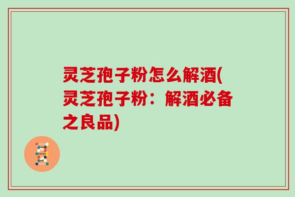 灵芝孢子粉怎么解酒(灵芝孢子粉：解酒必备之良品)