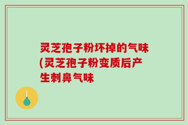 灵芝孢子粉坏掉的气味(灵芝孢子粉变质后产生刺鼻气味