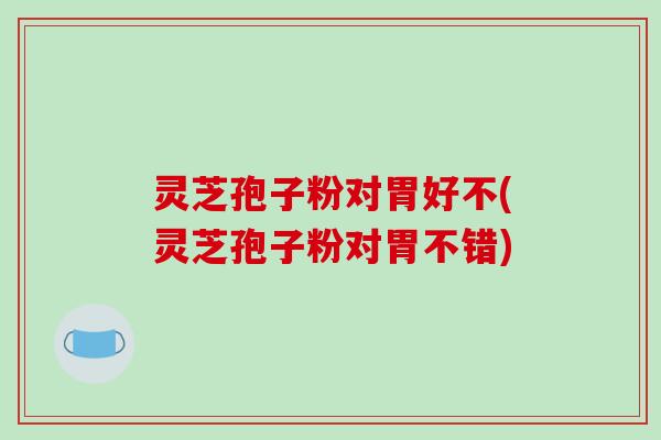 灵芝孢子粉对胃好不(灵芝孢子粉对胃不错)