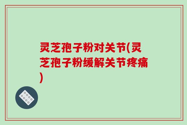 灵芝孢子粉对关节(灵芝孢子粉缓解关节) 灵芝孢子粉对关节(灵芝孢子粉缓解关节)