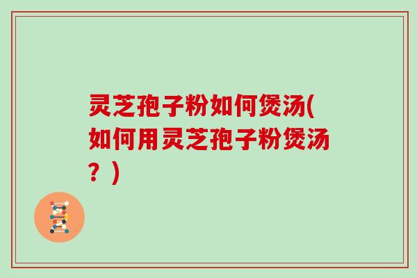 灵芝孢子粉如何煲汤(如何用灵芝孢子粉煲汤？)