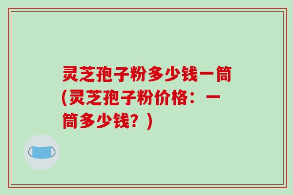 灵芝孢子粉多少钱一筒(灵芝孢子粉价格:一筒多少钱?) 灵芝孢子粉多少钱一筒(灵芝孢子粉价格:一筒多少钱?)