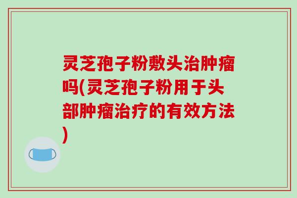 灵芝孢子粉敷头吗(灵芝孢子粉用于头部的有效方法)