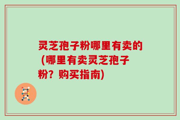 灵芝孢子粉哪里有卖的 (哪里有卖灵芝孢子粉？购买指南)