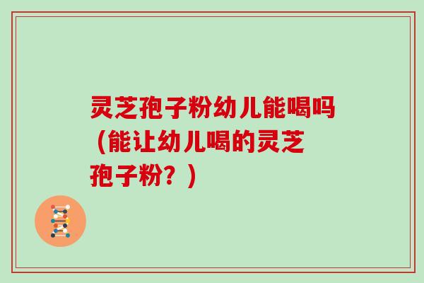 灵芝孢子粉幼儿能喝吗 (能让幼儿喝的灵芝孢子粉？)