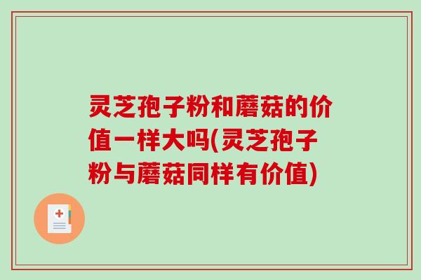 灵芝孢子粉和蘑菇的价值一样大吗(灵芝孢子粉与蘑菇同样有价值)