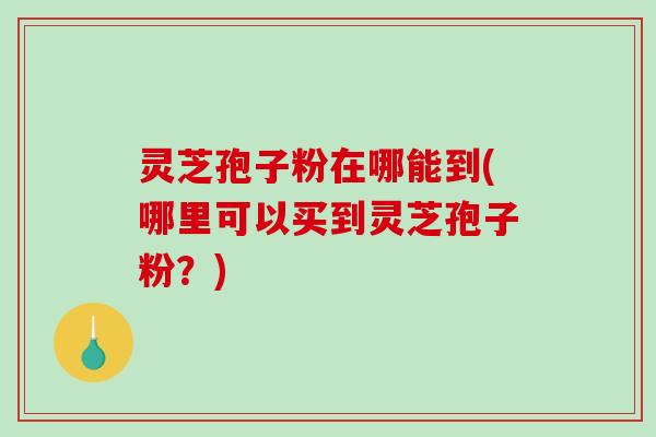灵芝孢子粉在哪能到(哪里可以买到灵芝孢子粉？)