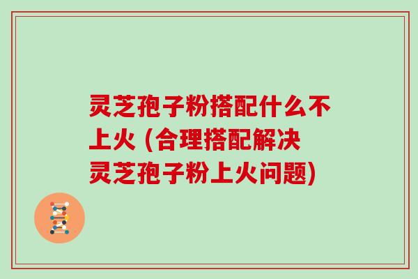 灵芝孢子粉搭配什么不上火 (合理搭配解决灵芝孢子粉上火问题)