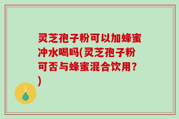 灵芝孢子粉可以加蜂蜜冲水喝吗(灵芝孢子粉可否与蜂蜜混合饮用？)