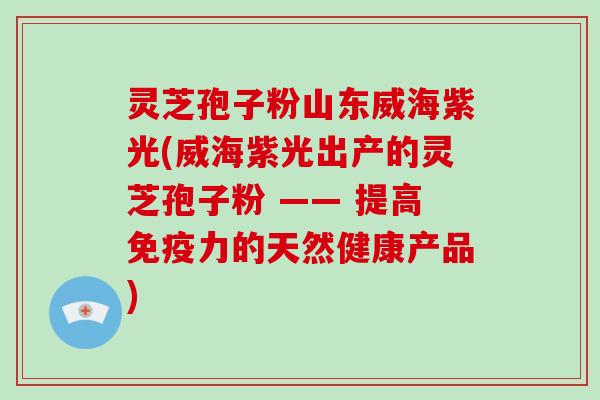 灵芝孢子粉山东威海紫光(威海紫光出产的灵芝孢子粉 —— 提高免疫力的天然健康产品)