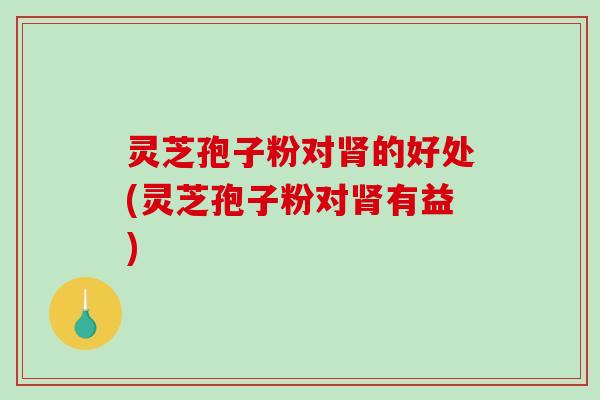 灵芝孢子粉对肾的好处(灵芝孢子粉对肾有益)