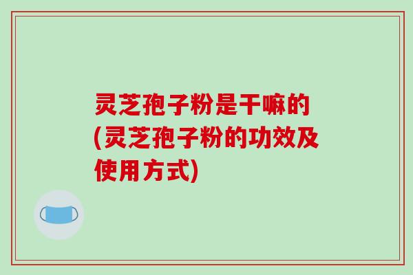 灵芝孢子粉是干嘛的 (灵芝孢子粉的功效及使用方式)
