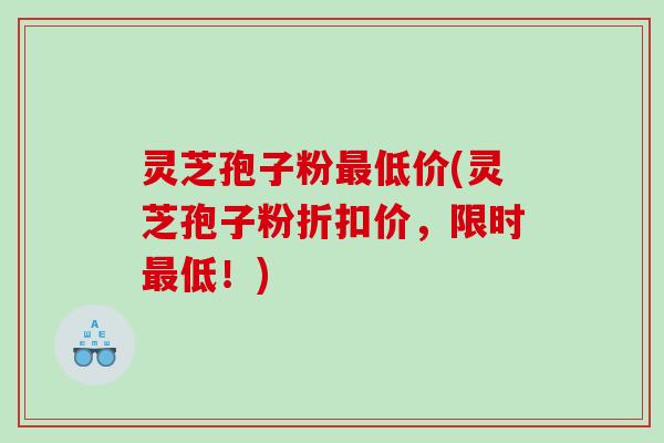 灵芝孢子粉最低价(灵芝孢子粉折扣价，限时最低！)