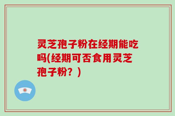 灵芝孢子粉在经期能吃吗(经期可否食用灵芝孢子粉？)